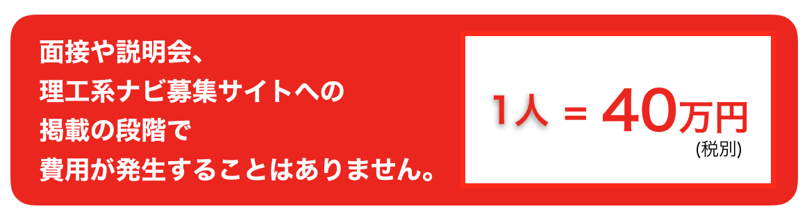 面接や説明会、理工系ナビ募集サイトへの掲載の段階で費用が発生することはありません。１人＝４０万円(税別)